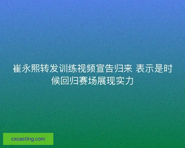 崔永熙转发训练视频宣告归来 表示是时候回归赛场展现实力