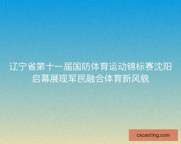 辽宁省第十一届国防体育运动锦标赛沈阳启幕展现军民融合体育新风貌